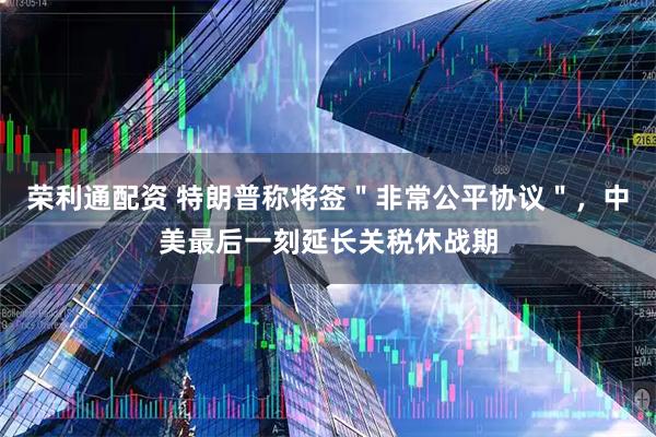 荣利通配资 特朗普称将签＂非常公平协议＂，中美最后一刻延长关税休战期