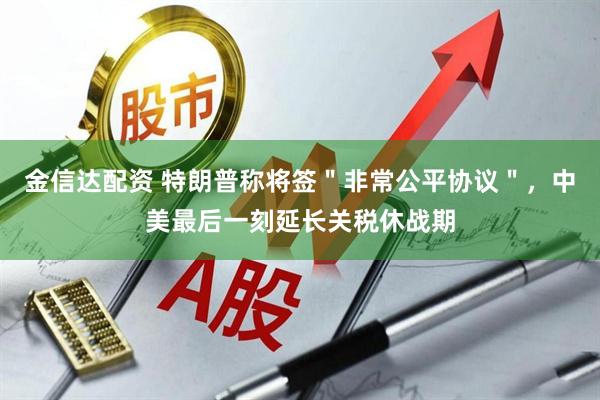 金信达配资 特朗普称将签＂非常公平协议＂，中美最后一刻延长关税休战期