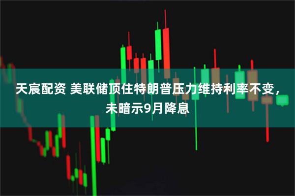 天宸配资 美联储顶住特朗普压力维持利率不变，未暗示9月降息
