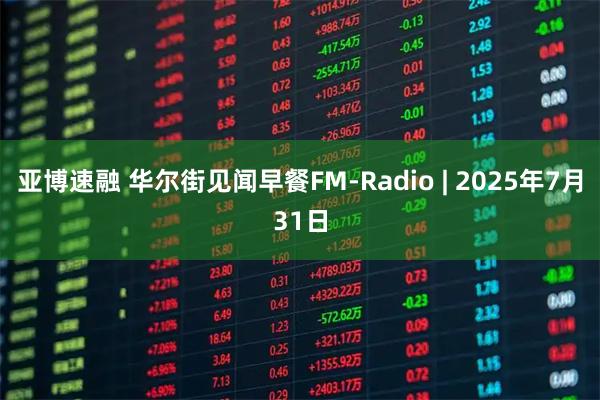 亚博速融 华尔街见闻早餐FM-Radio | 2025年7月31日