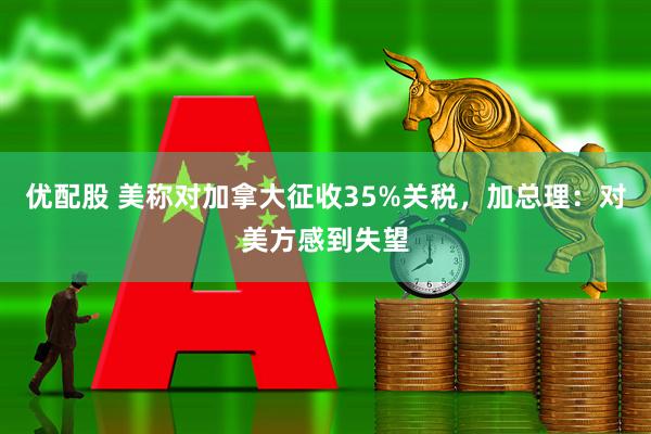 优配股 美称对加拿大征收35%关税，加总理：对美方感到失望