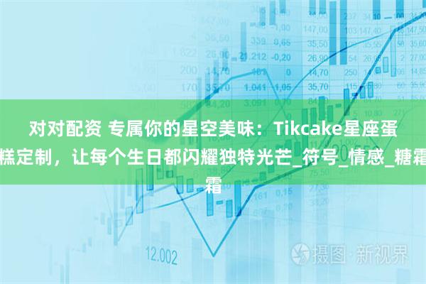 对对配资 专属你的星空美味：Tikcake星座蛋糕定制，让每个生日都闪耀独特光芒_符号_情感_糖霜