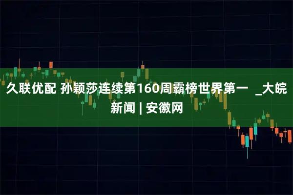 久联优配 孙颖莎连续第160周霸榜世界第一  _大皖新闻 | 安徽网
