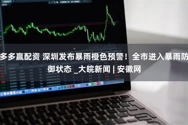 多多赢配资 深圳发布暴雨橙色预警！全市进入暴雨防御状态 _大皖新闻 | 安徽网