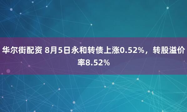 华尔街配资 8月5日永和转债上涨0.52%，转股溢价率8.52%