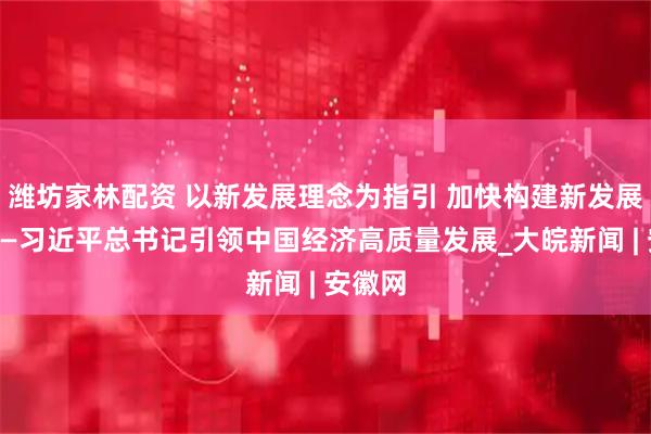 潍坊家林配资 以新发展理念为指引 加快构建新发展格局——习近平总书记引领中国经济高质量发展_大皖新闻 | 安徽网