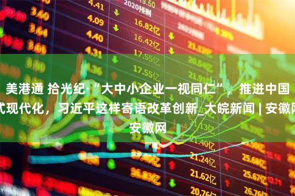 美港通 拾光纪·“大中小企业一视同仁”，推进中国式现代化，习近平这样寄语改革创新_大皖新闻 | 安徽网