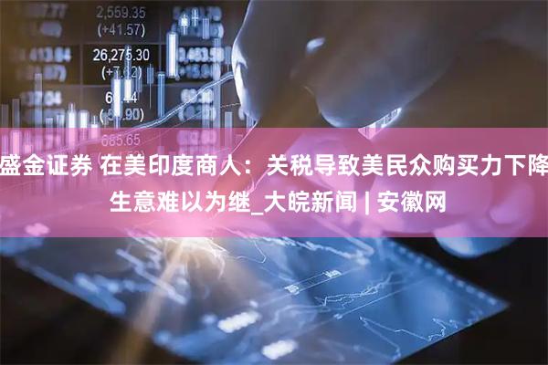 盛金证券 在美印度商人：关税导致美民众购买力下降 生意难以为继_大皖新闻 | 安徽网