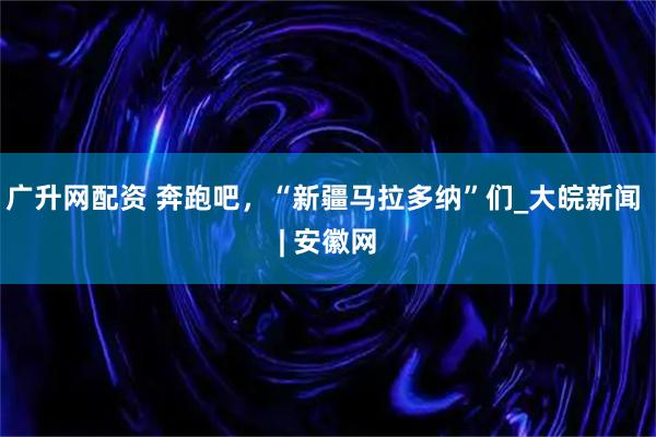 广升网配资 奔跑吧，“新疆马拉多纳”们_大皖新闻 | 安徽网