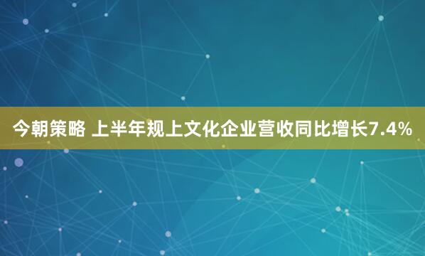 今朝策略 上半年规上文化企业营收同比增长7.4%