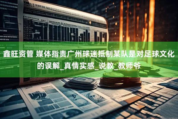 鑫旺资管 媒体指责广州球迷抵制某队是对足球文化的误解_真情实感_说教_教师爷