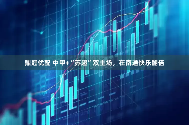 鼎冠优配 中甲+“苏超”双主场，在南通快乐翻倍