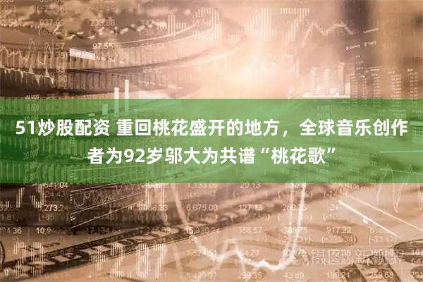 51炒股配资 重回桃花盛开的地方，全球音乐创作者为92岁邬大为共谱“桃花歌”