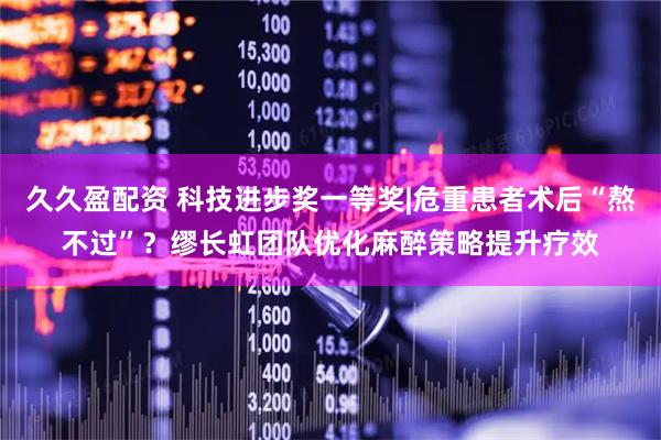 久久盈配资 科技进步奖一等奖|危重患者术后“熬不过”？缪长虹团队优化麻醉策略提升疗效