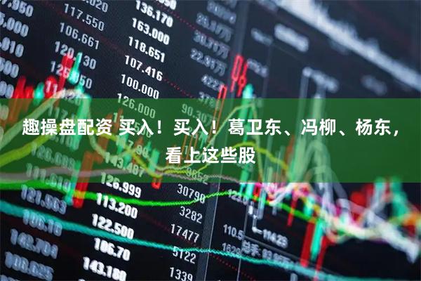 趣操盘配资 买入！买入！葛卫东、冯柳、杨东，看上这些股