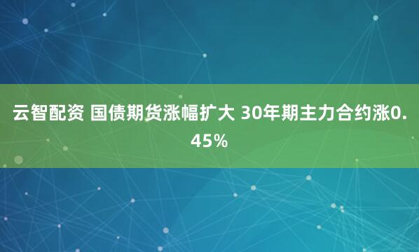 云智配资 国债期货涨幅扩大 30年期主力合约涨0.45%