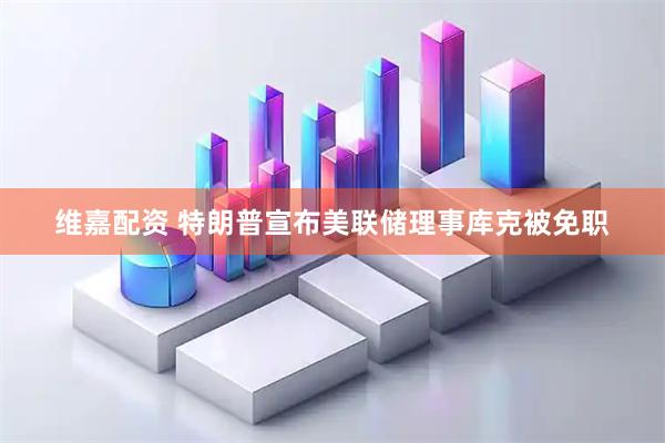 维嘉配资 特朗普宣布美联储理事库克被免职