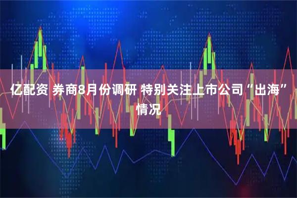 亿配资 券商8月份调研 特别关注上市公司“出海”情况