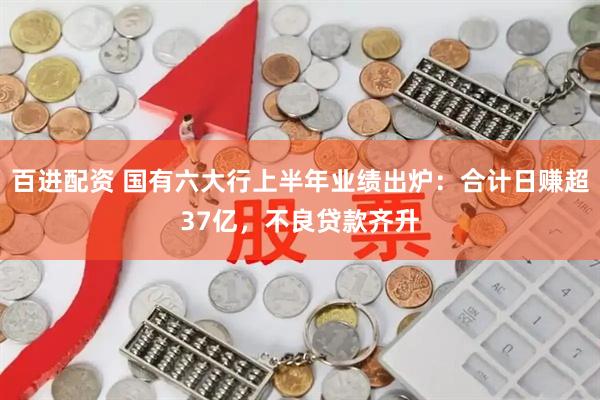 百进配资 国有六大行上半年业绩出炉：合计日赚超37亿，不良贷款齐升