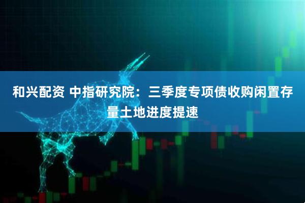 和兴配资 中指研究院：三季度专项债收购闲置存量土地进度提速