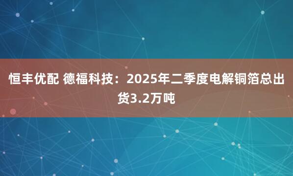 恒丰优配 德福科技：2025年二季度电解铜箔总出货3.2万吨
