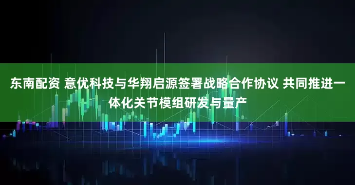 东南配资 意优科技与华翔启源签署战略合作协议 共同推进一体化关节模组研发与量产