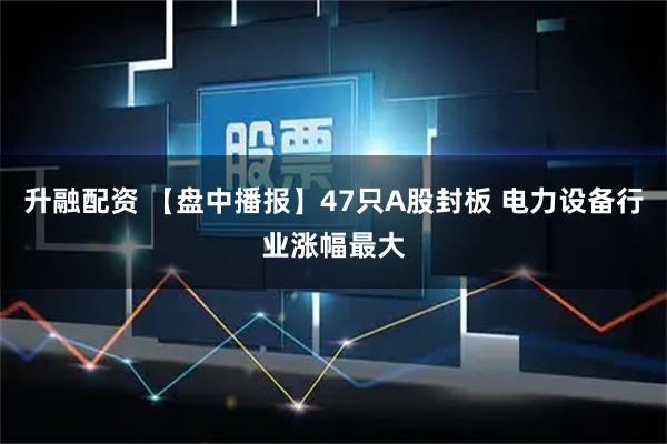 升融配资 【盘中播报】47只A股封板 电力设备行业涨幅最大