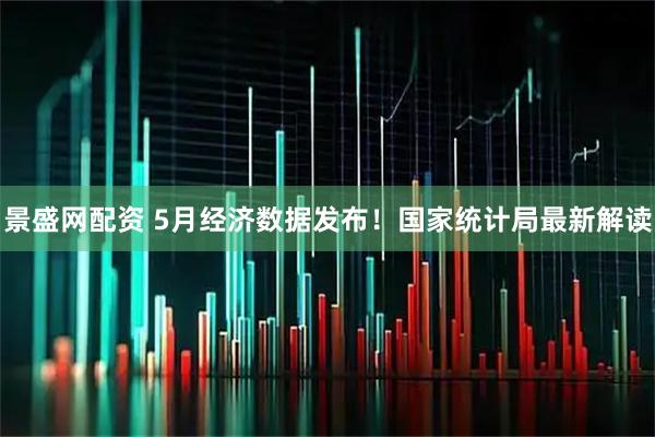 景盛网配资 5月经济数据发布！国家统计局最新解读