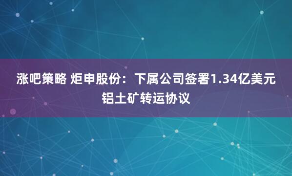 涨吧策略 炬申股份：下属公司签署1.34亿美元铝土矿转运协议