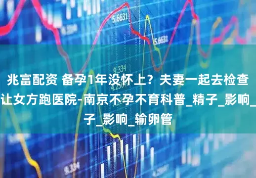 兆富配资 备孕1年没怀上？夫妻一起去检查，别光让女方跑医院-南京不孕不育科普_精子_影响_输卵管