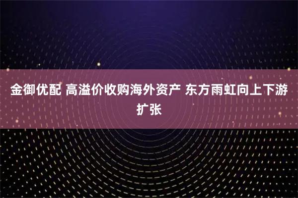 金御优配 高溢价收购海外资产 东方雨虹向上下游扩张