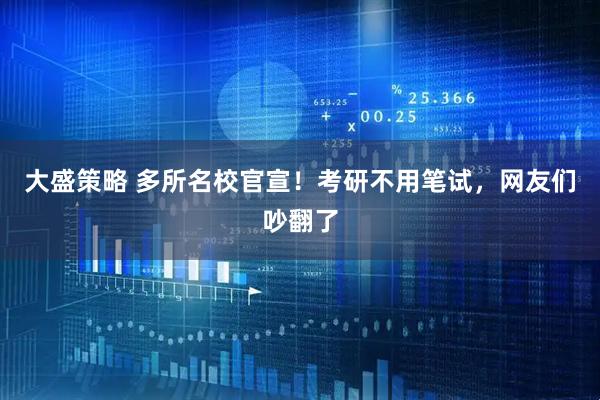 大盛策略 多所名校官宣！考研不用笔试，网友们吵翻了
