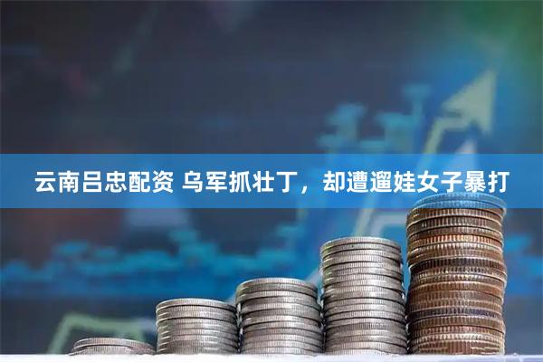 云南吕忠配资 乌军抓壮丁，却遭遛娃女子暴打