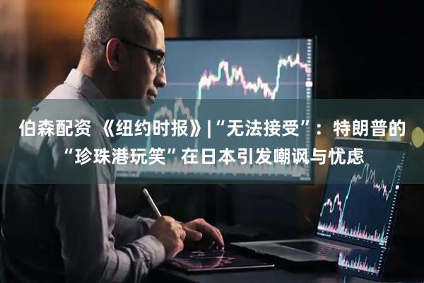 伯森配资 《纽约时报》|“无法接受”：特朗普的“珍珠港玩笑”在日本引发嘲讽与忧虑