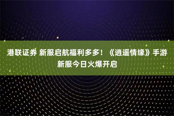 港联证券 新服启航福利多多！《逍遥情缘》手游新服今日火爆开启